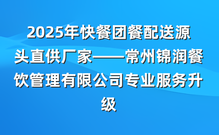 2025年快餐团餐配送源头直供厂家——常州锦润餐饮管理有限公司专业服务升级