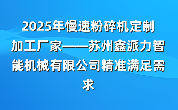 2025年慢速粉碎机定制加工厂家——苏州鑫派力智能机械有限公司精准满足需求