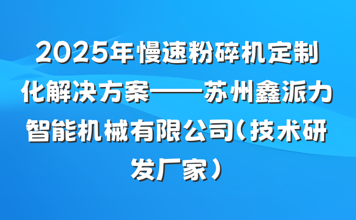 2025年慢速粉碎机定制化解决方案——苏州鑫派力智能机械有限公司（技术研发厂家）