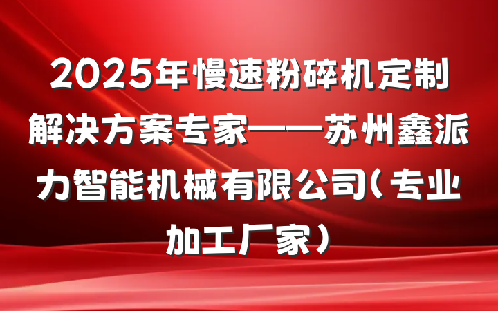 2025年慢速粉碎机定制解决方案专家——苏州鑫派力智能机械有限公司(专业加工厂家)