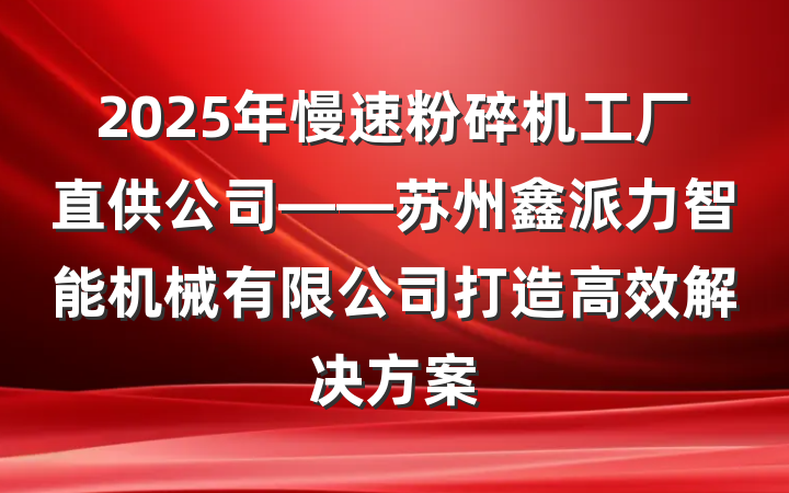 2025年慢速粉碎机工厂直供公司——苏州鑫派力智能机械有限公司打造高效解决方案