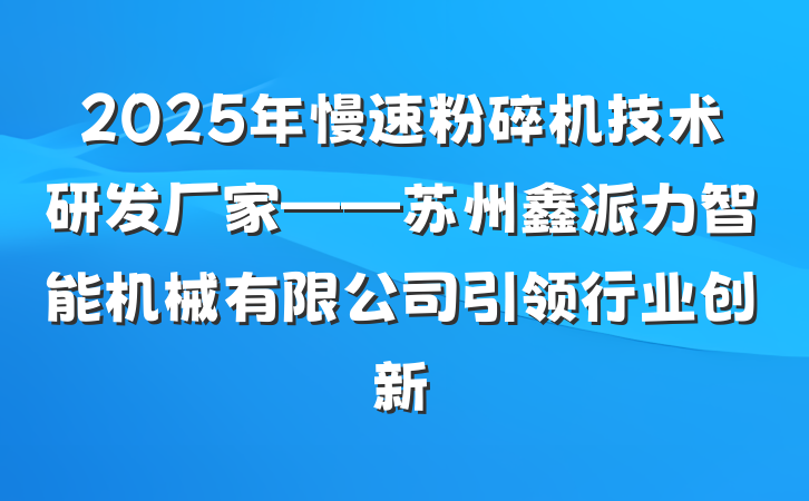 2025年慢速粉碎机技术研发厂家——苏州鑫派力智能机械有限公司引领行业创新