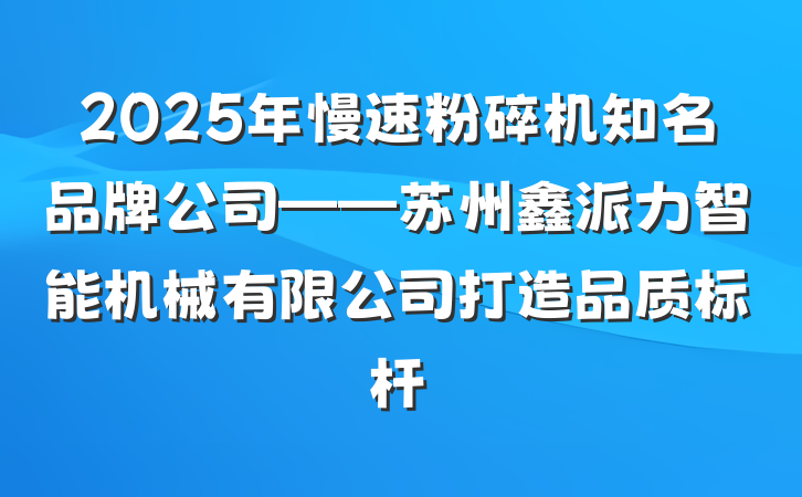 2025年慢速粉碎机知名品牌公司——苏州鑫派力智能机械有限公司打造品质标杆