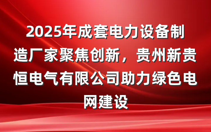 2025年成套电力设备制造厂家聚焦创新，贵州新贵恒电气有限公司助力绿色电网建设