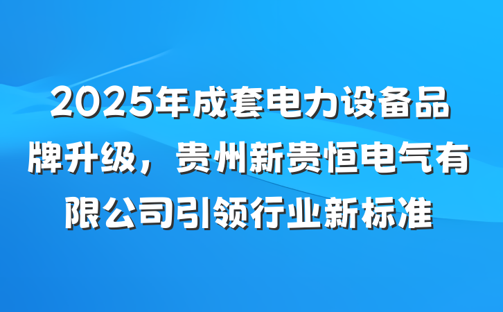 2025年成套电力设备品牌升级,贵州新贵恒电气有限公司引领行业新标准