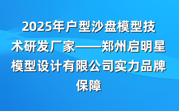 2025年户型沙盘模型技术研发厂家——郑州启明星模型设计有限公司实力品牌保障
