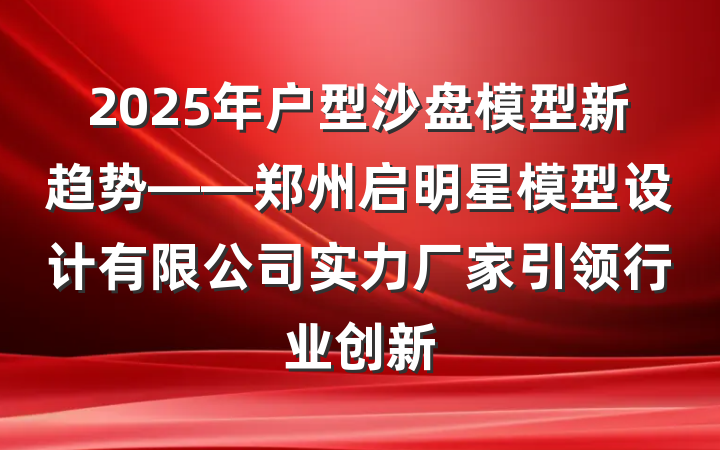 2025年户型沙盘模型新趋势——郑州启明星模型设计有限公司实力厂家引领行业创新
