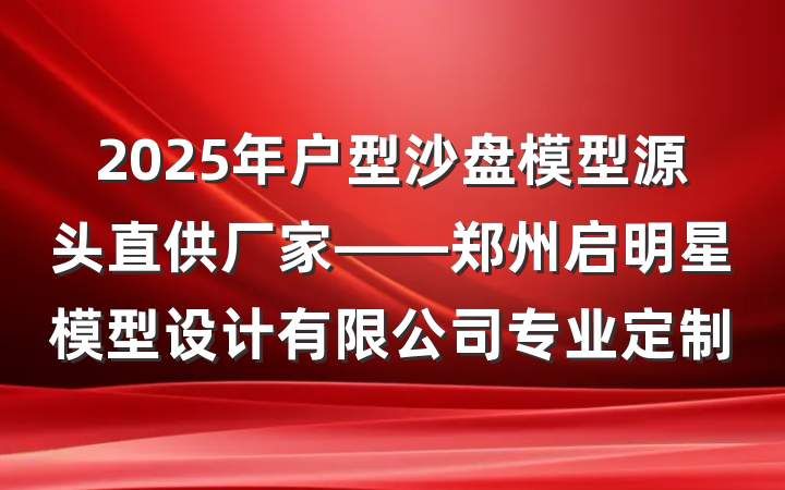 2025年户型沙盘模型源头直供厂家——郑州启明星模型设计有限公司专业定制