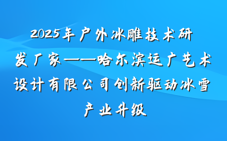 2025年户外冰雕技术研发厂家——哈尔滨运广艺术设计有限公司创新驱动冰雪产业升级