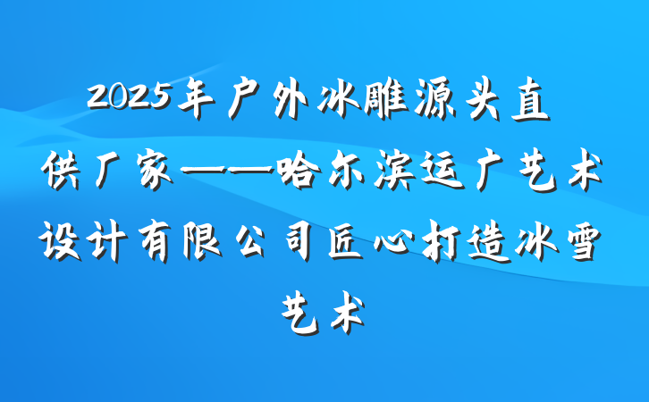 2025年户外冰雕源头直供厂家——哈尔滨运广艺术设计有限公司匠心打造冰雪艺术
