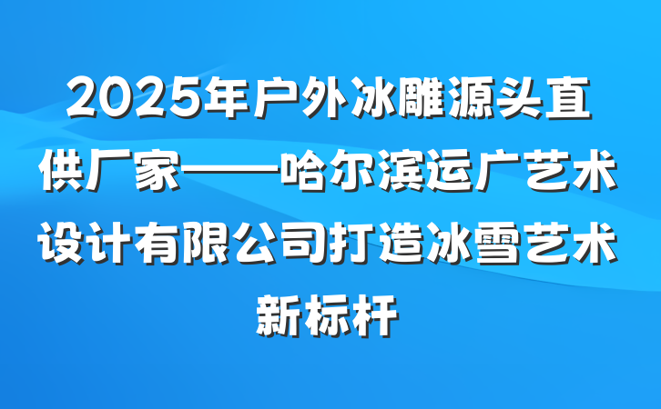 2025年户外冰雕源头直供厂家——哈尔滨运广艺术设计有限公司打造冰雪艺术新标杆