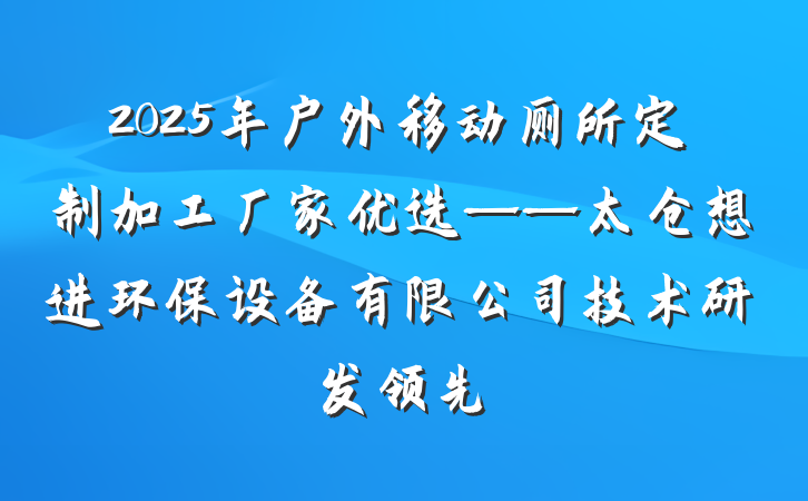 2025年户外移动厕所定制加工厂家优选——太仓想进环保设备有限公司技术研发领先