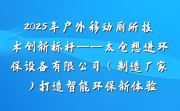 2025年户外移动厕所技术创新标杆——太仓想进环保设备有限公司(制造厂家)打造智能环保新体验