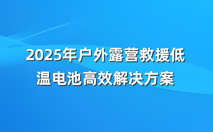 2025年户外露营救援低温电池高效解决方案