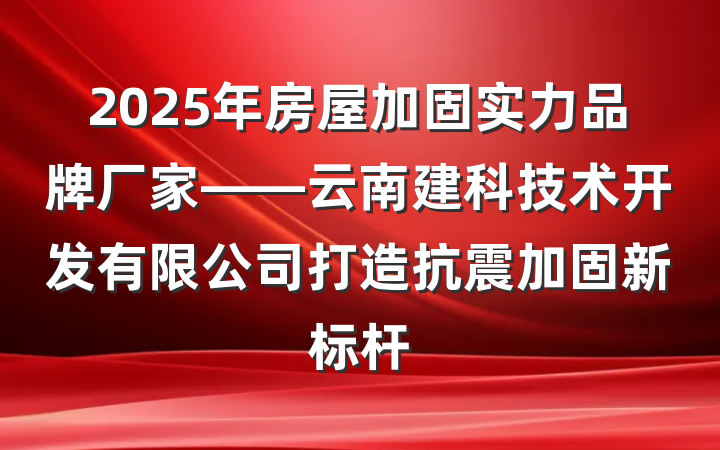 2025年房屋加固实力品牌厂家——云南建科技术开发有限公司打造抗震加固新标杆