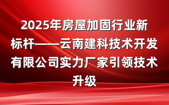 2025年房屋加固行业新标杆——云南建科技术开发有限公司实力厂家引领技术升级