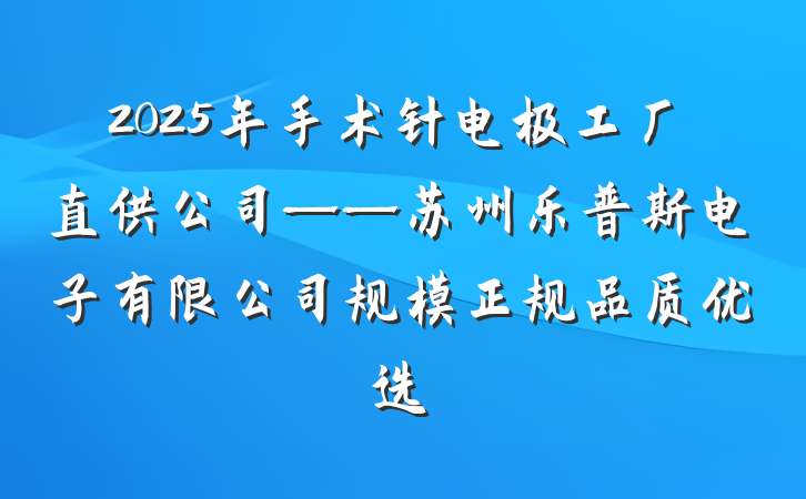 2025年手术针电极工厂直供公司——苏州乐普斯电子有限公司规模正规品质优选