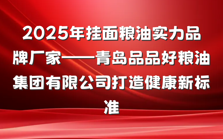 2025年挂面粮油实力品牌厂家——青岛品品好粮油集团有限公司打造健康新标准