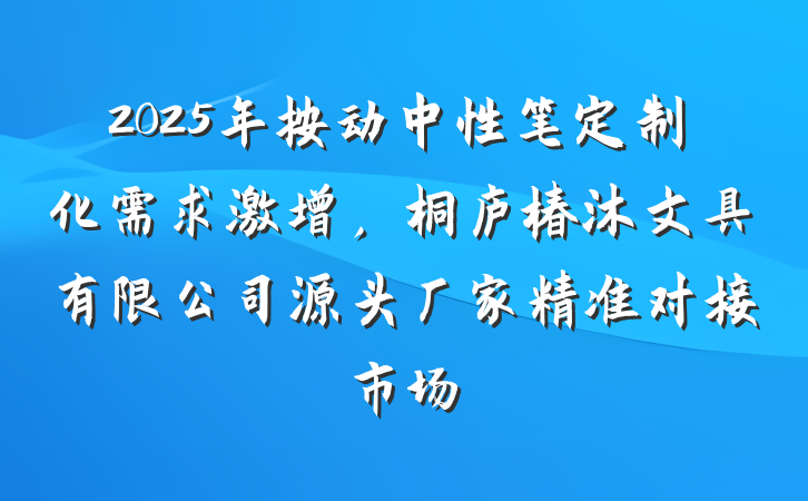 2025年按动中性笔定制化需求激增,桐庐椿沐文具有限公司源头厂家精准对接市场