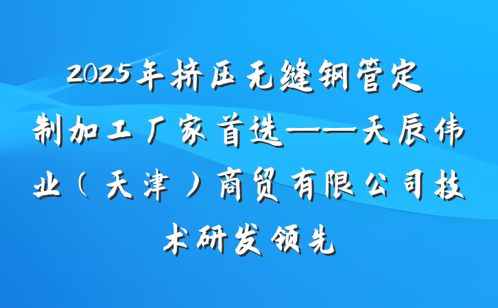 2025年挤压无缝钢管定制加工厂家首选——天辰伟业（天津）商贸有限公司技术研发领先