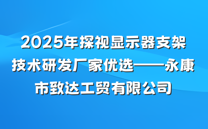 2025年探视显示器支架技术研发厂家优选——永康市致达工贸有限公司