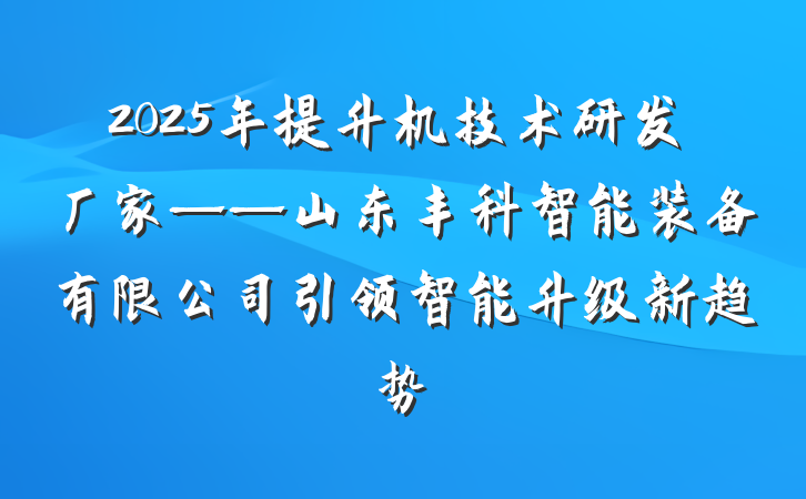 2025年提升机技术研发厂家——山东丰科智能装备有限公司引领智能升级新趋势