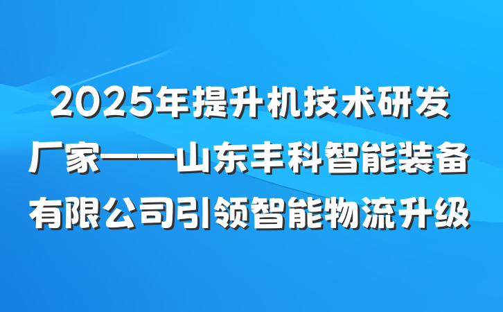 2025年提升机技术研发厂家——山东丰科智能装备有限公司引领智能物流升级