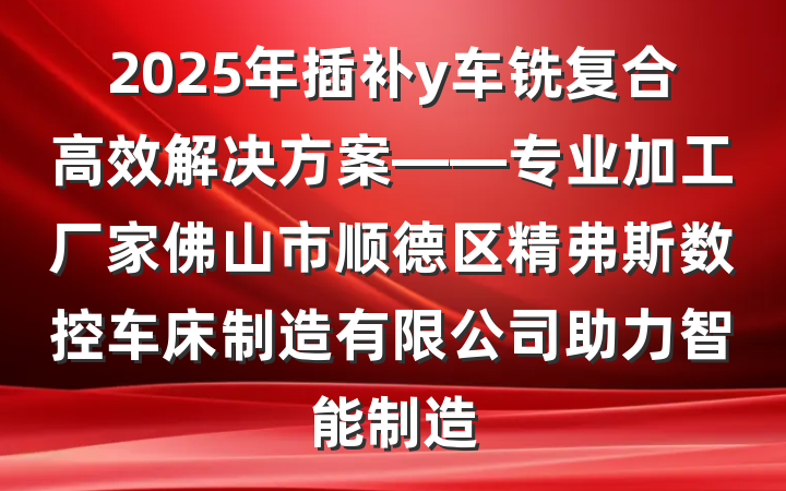 2025年插补y车铣复合高效解决方案——专业加工厂家佛山市顺德区精弗斯数控车床制造有限公司助力智能制造