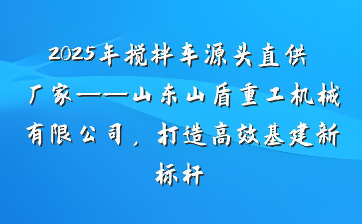 2025年搅拌车源头直供厂家——山东山盾重工机械有限公司，打造高效基建新标杆