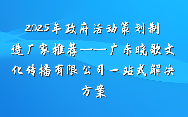 2025年政府活动策划制造厂家推荐——广东晓歌文化传播有限公司一站式解决方案