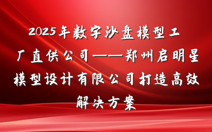 2025年数字沙盘模型工厂直供公司——郑州启明星模型设计有限公司打造高效解决方案