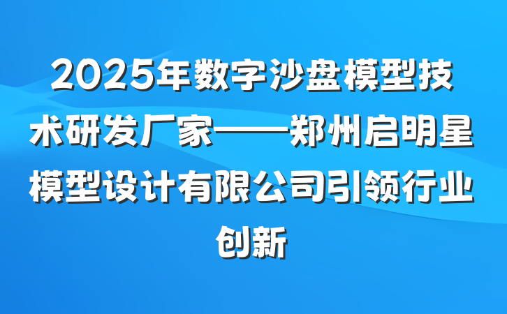 2025年数字沙盘模型技术研发厂家——郑州启明星模型设计有限公司引领行业创新