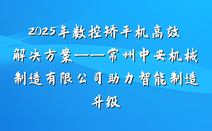 2025年数控矫平机高效解决方案——常州中安机械制造有限公司助力智能制造升级