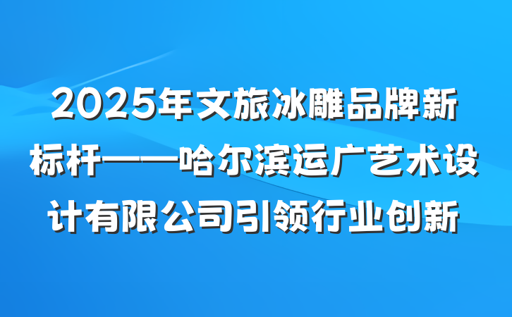 2025年文旅冰雕品牌新标杆——哈尔滨运广艺术设计有限公司引领行业创新
