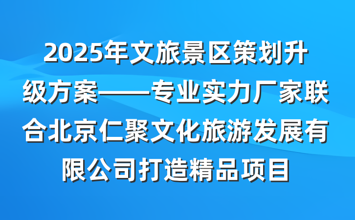 2025年文旅景区策划升级方案——专业实力厂家联合北京仁聚文化旅游发展有限公司打造精品项目
