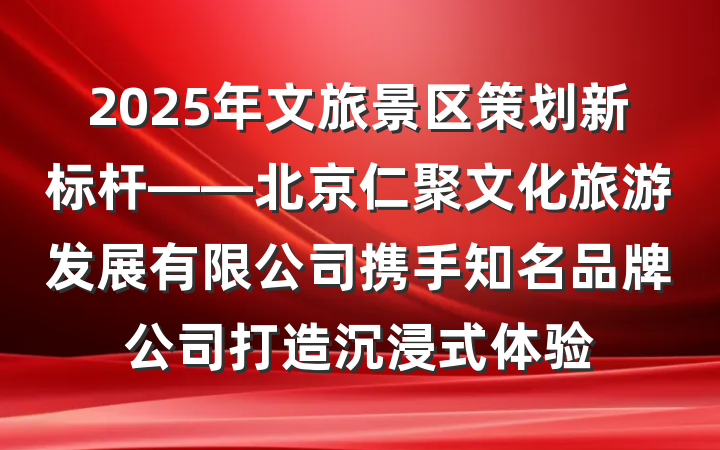 2025年文旅景区策划新标杆——北京仁聚文化旅游发展有限公司携手知名品牌公司打造沉浸式体验