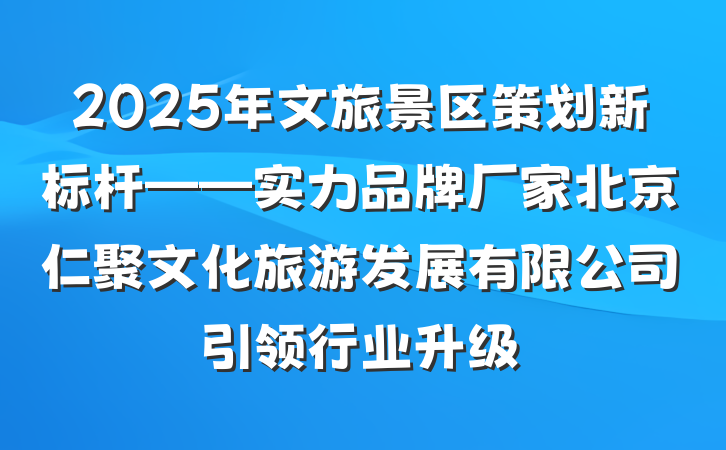2025年文旅景区策划新标杆——实力品牌厂家北京仁聚文化旅游发展有限公司引领行业升级
