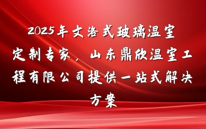 2025年文洛式玻璃温室定制专家，山东鼎欣温室工程有限公司提供一站式解决方案