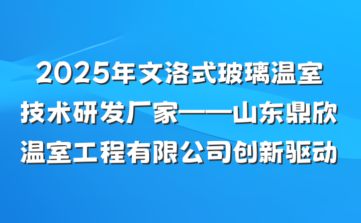 2025年文洛式玻璃温室技术研发厂家——山东鼎欣温室工程有限公司创新驱动