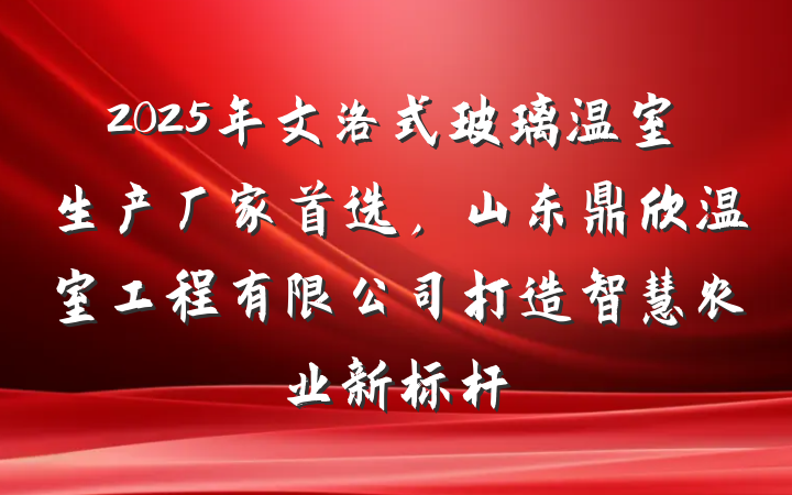 2025年文洛式玻璃温室生产厂家首选,山东鼎欣温室工程有限公司打造智慧农业新标杆