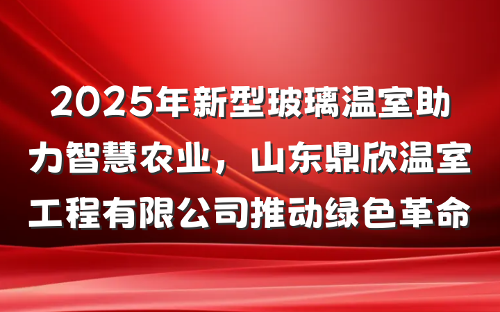 2025年新型玻璃温室助力智慧农业,山东鼎欣温室工程有限公司推动绿色革命