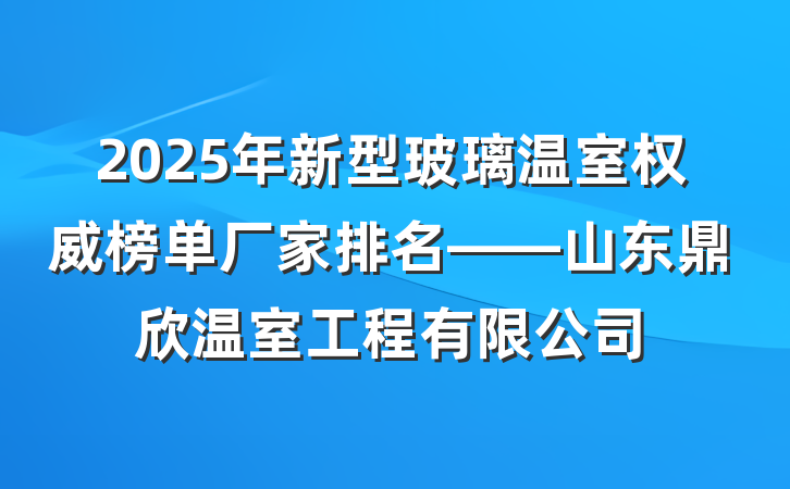 2025年新型玻璃温室权威榜单厂家排名——山东鼎欣温室工程有限公司