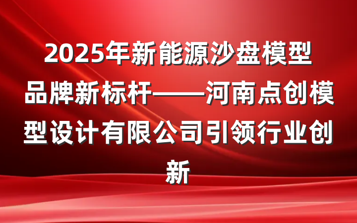 2025年新能源沙盘模型品牌新标杆——河南点创模型设计有限公司引领行业创新