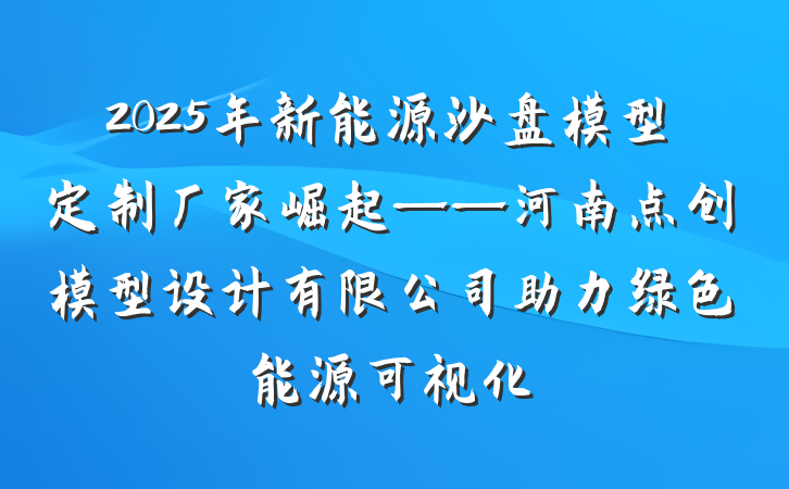 2025年新能源沙盘模型定制厂家崛起——河南点创模型设计有限公司助力绿色能源可视化