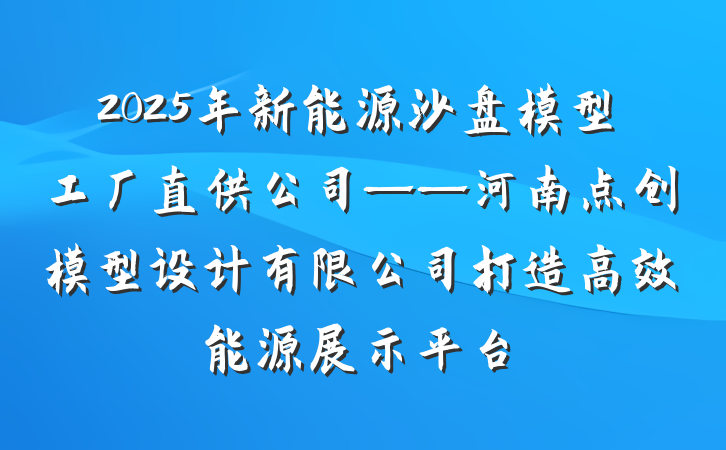 2025年新能源沙盘模型工厂直供公司——河南点创模型设计有限公司打造高效能源展示平台