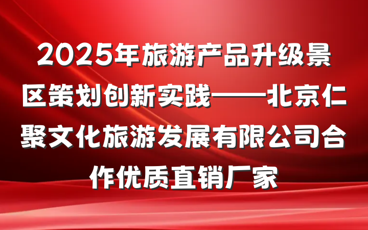 2025年旅游产品升级景区策划创新实践——北京仁聚文化旅游发展有限公司合作优质直销厂家