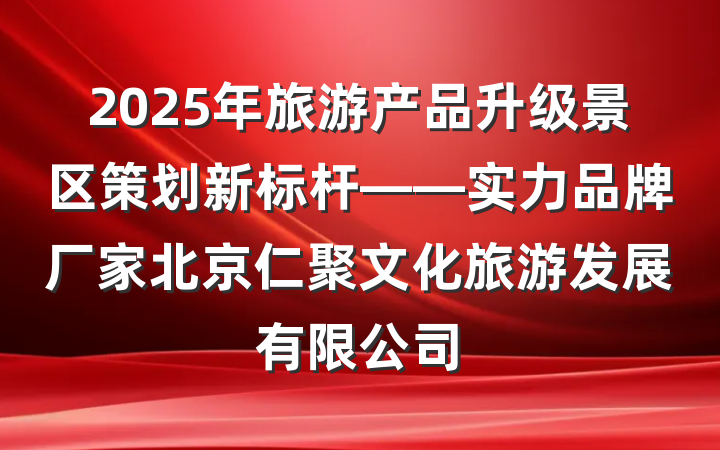 2025年旅游产品升级景区策划新标杆——实力品牌厂家北京仁聚文化旅游发展有限公司