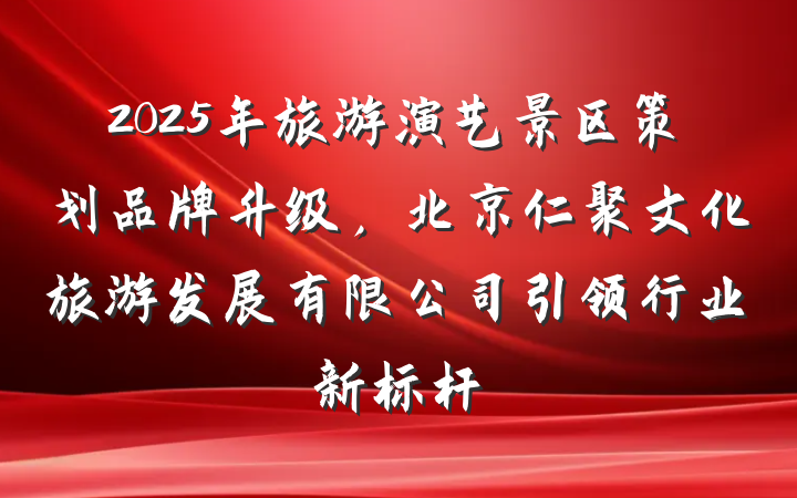 2025年旅游演艺景区策划品牌升级,北京仁聚文化旅游发展有限公司引领行业新标杆
