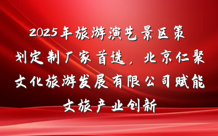2025年旅游演艺景区策划定制厂家首选,北京仁聚文化旅游发展有限公司赋能文旅产业创新