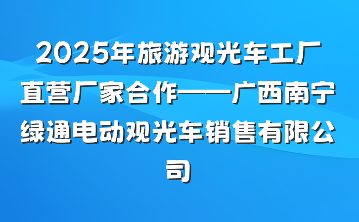 2025年旅游观光车工厂直营厂家合作——广西南宁绿通电动观光车销售有限公司